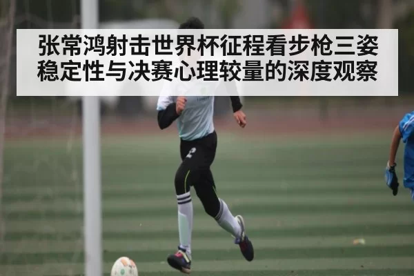 张常鸿射击世界杯征程看步枪三姿稳定性与决赛心理较量的深度观察